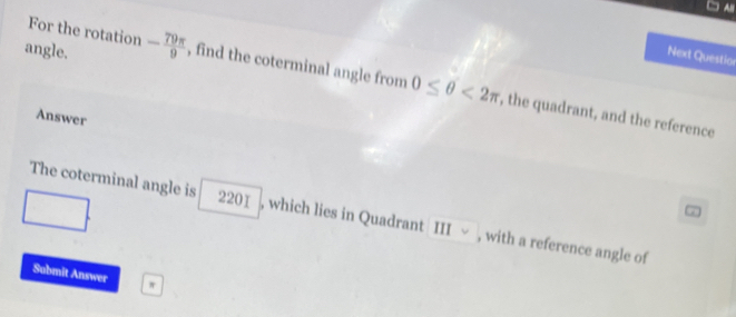 For the rotation 
Next Questior 
angle. - 79π /9  , find the coterminal angle from 0≤ θ <2π , the quadrant, and the reference 
Answer 
The coterminal angle is 2201 , which lies in Quadrant III √ , with a reference angle of 
Submit Answer w