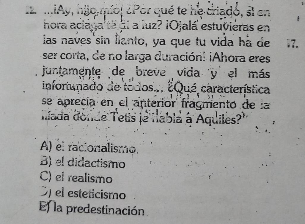 .¡Ay, hijo mío! ¿Por qué te he criadó, sl en
hora aciaya'ta di a luz? ¡Ojalá estuvièras en
ias naves sin Îlanto, ya que tu vida hà de 17.
ser corta, de no larga duración! ¡Ahora eres
juntamente de breve vida y el más
infortunado de todos... ¿Qué característica
se aprecía en el anteriór fragmentó de la
Iiada donde Tetis je nabla a Aquiles?'
A) el racionalismo.
B) el didactismo
C) el realismo
O) el esteticismo
E la predestinación