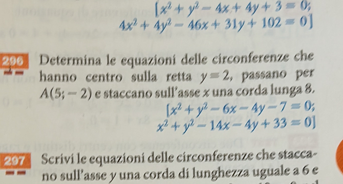 [x^2+y^2-4x+4y+3=0;
4x^2+4y^2-46x+31y+102=0]
296 Determina le equazioni delle circonferenze che 
hanno centro sulla retta y=2 passano perr
A(5;-2) e staccano sull’asse x una corda lunga 8.
[x^2+y^2-6x-4y-7=0;
x^2+y^2-14x-4y+33=0]
297 Scrivi le equazioni delle circonferenze che stacca- 
no sull’asse y una corda di lunghezza uguale a 6 e