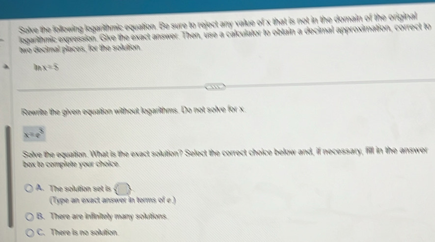 Solve the following logarithmic equation. Be sure to reject any value of x that is not in the domain of the original
legarithmic expression. Give the exact answer. Then, use a calculator to obtain a decimal approx nalío
two decimal places, for the solution.
frac 1 x=8
Rewrite the given equation without logarithms. Do not solve for x
x=e^3
Solve the equation. What is the exact solution? Select the correct choice below and, if necessary, fill in the answer
box to complete your choice.
A. The solution set is bigcirc 
(Type an exact answer in terms of e)
B. There are infinitely many solutions
C. There is no solution.