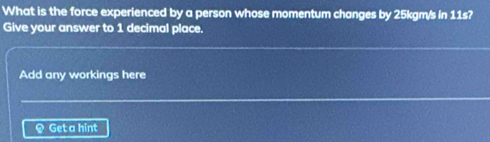 What is the force experienced by a person whose momentum changes by 25kgm/s in 11s? 
Give your answer to 1 decimal place. 
Add any workings here
Q Get a hint