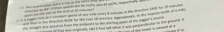 Two automobiles leave a city at the same time andl 
direction by 84°. If their speeds are 60 mi/hr, and 45 mi/hr, respectively, appr 
2. A jogger runs at a constant speed of one mile every 8 minutes in the direction S40E for 20 minutes apart are the cars at the end of 20 minutes? 
and then in the direction N20E for the next 16 minutes. Approximate, to the nearest tenth of a mile, 
the straight line distance from the endpoint to the starting point of the jogger’s course 
mer of Pisa was originally 184.5 feet tall when it was perpendicular to the ground. It 
on of the tower is viewed at a 
ximate θ to