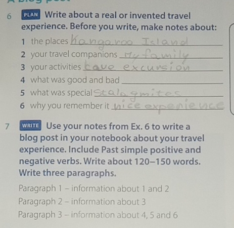 PLAN Write about a real or invented travel 
experience. Before you write, make notes about: 
1 the places_ 
2 your travel companions_ 
3 your activities_ 
4 what was good and bad_ 
5 what was special_ 
6 why you remember it_ 
7 WRITE Use your notes from Ex. 6 to write a 
blog post in your notebook about your travel 
experience. Include Past simple positive and 
negative verbs. Write about 120 - 150 words. 
Write three paragraphs. 
Paragraph 1 - information about 1 and 2
Paragraph 2 - information about 3
Paragraph 3 - information about 4, 5 and 6