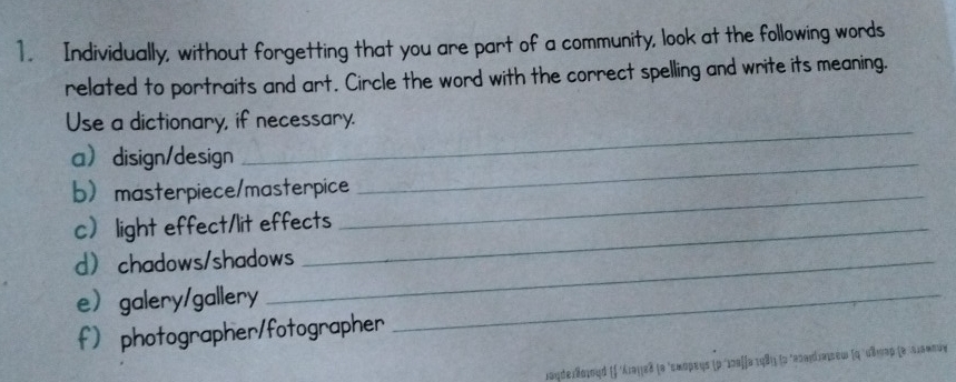 Individually, without forgetting that you are part of a community, look at the following words 
related to portraits and art. Circle the word with the correct spelling and write its meaning. 
_ 
Use a dictionary, if necessary. 
adisign/design_ 
bmasterpiece/masterpice_ 
c light effect/lit effects 
d chadows/shadows 
egalery/gallery_ 
f photographer/fotographer 
Jgde:Bojοud (∫ 'λιοιεδ (α 'εαορεης (ρ ´ıπαίία τ98)) (α 'πndiaιeω (q 'κλπαρ (α αιααοιν