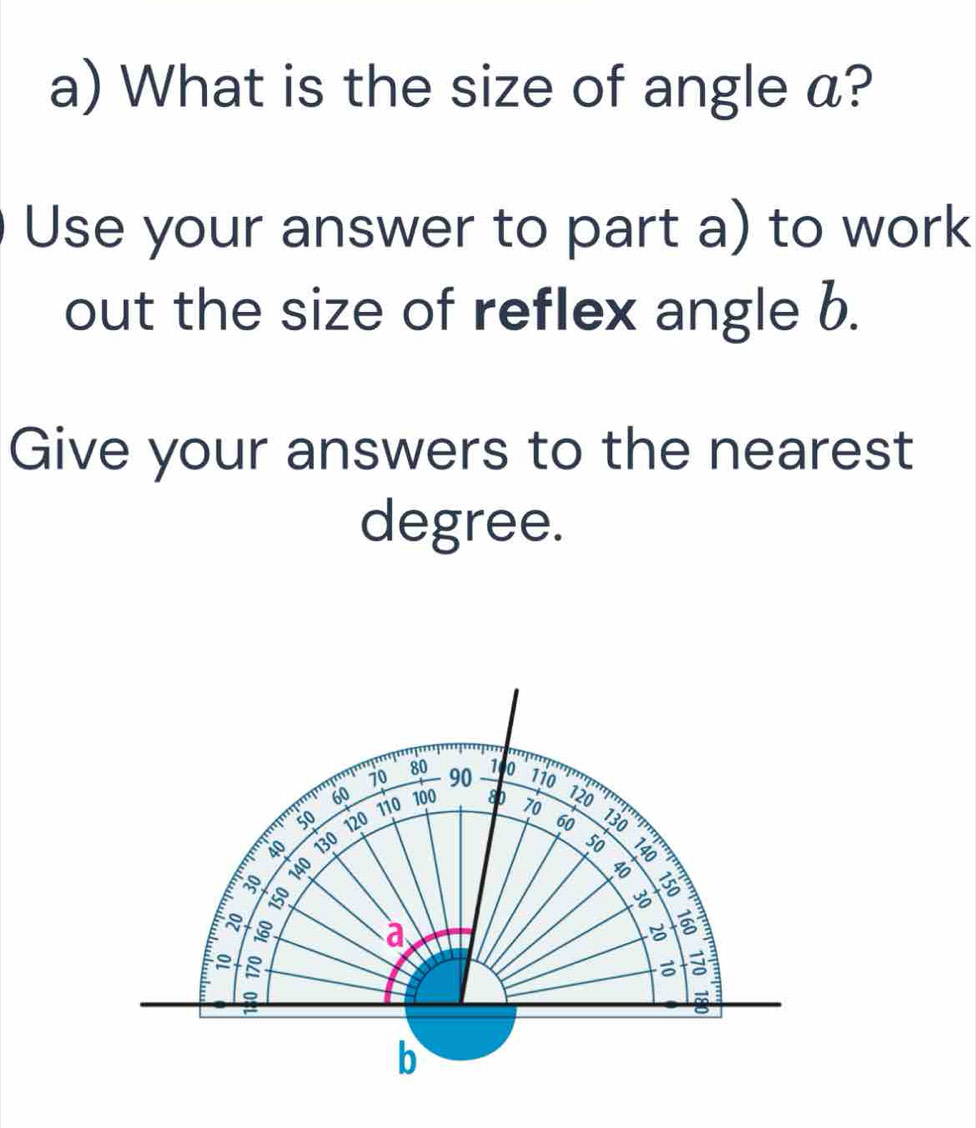 What is the size of angle a? 
Use your answer to part a) to work 
out the size of reflex angle b. 
Give your answers to the nearest 
degree.
80 1i0
70 90 1 0
60 100 80 120
110
50 120 60
40 130 50
E 140 70 130
30
150
^ - 
a 
b