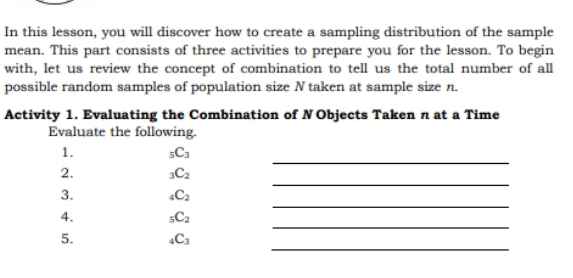 In this lesson, you will discover how to create a sampling distribution of the sample 
mean. This part consists of three activities to prepare you for the lesson. To begin 
with, let us review the concept of combination to tell us the total number of all 
possible random samples of population size N taken at sample size n. 
Activity 1. Evaluating the Combination of N Objects Taken n at a Time 
Evaluate the following. 
_ 
1. _5C_3
_ 
2. _3C_2
_ 
3. _4C_2
_ 
4. _5C_2
_ 
5. _4C_3