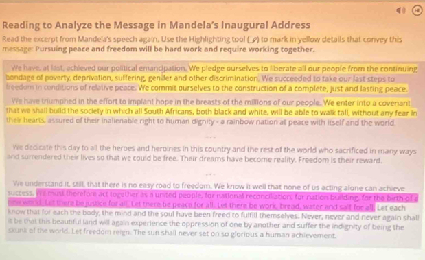 Reading to Analyze the Message in Mandela’s Inaugural Address 
Read the excerpt from Mandela's speech again. Use the Highlighting tool (_) to mark in yellow details that convey this 
message: Pursuing peace and freedom will be hard work and require working together. 
We have, at last, achieved our political emancipation. We pledge ourselves to liberate all our people from the continuing 
bondage of poverty, deprivation, suffering, gender and other discrimination. We succeeded to take our last steps to 
freedom in conditions of relative peace. We commit ourselves to the construction of a complete, just and lasting peace. 
We have triumphed in the effort to implant hope in the breasts of the millions of our people. We enter into a covenant 
that we shall build the society in which all South Africans, both black and white, will be able to walk tall, without any fear in 
their hearts, assured of their inalienable right to human dignity - a rainbow nation at peace with itself and the world 
We dedicate this day to all the heroes and heroines in this country and the rest of the world who sacrificed in many ways 
and surrendered their lives so that we could be free. Their dreams have become reality. Freedom is their reward. 
We understand it, still, that there is no easy road to freedom. We know it well that none of us acting alone can achieve 
success. We must therefore act together as a united people, for national reconciliation, for nation building, for the birth of a 
new world. Let there be justice for all. Let there be peace for all. Let there be work, bread, water and salf for all. Let each 
know that for each the body, the mind and the soul have been freed to fulfill themselves. Never, never and never again shal 
it be that this beautiful land will again experience the oppression of one by another and suffer the indignity of being the 
skunk of the world. Let freedom reign. The sun shall never set on so glorious a human achievement.