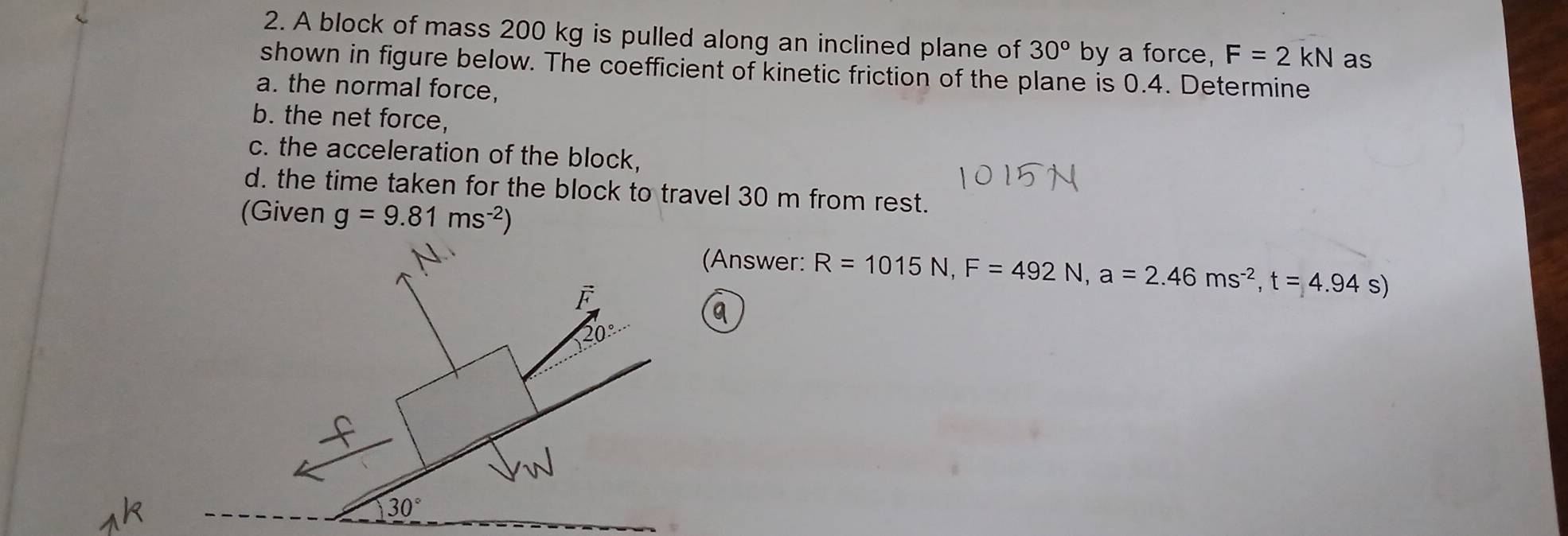 A block of mass 200 kg is pulled along an inclined plane of 30° by a force, F=2kN as
shown in figure below. The coefficient of kinetic friction of the plane is 0.4. Determine
a. the normal force,
b. the net force,
c. the acceleration of the block,
d. the time taken for the block to travel 30 m from rest.
(Given g=9.81ms^(-2))
(Answer: R=1015N,F=492N,a=2.46ms^(-2),t=4.94s)