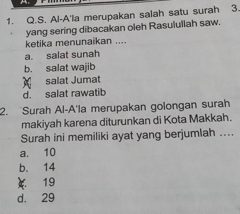 Al-A'la merupakan salah satu surah 3.
yang sering dibacakan oleh Rasulullah saw.
ketika menunaikan ....
a. salat sunah
b. salat wajib
salat Jumat
d. salat rawatib
2. Surah Al-A'la merupakan golongan surah
makiyah karena diturunkan di Kota Makkah.
Surah ini memiliki ayat yang berjumlah ....
a. 10
b. 14
 19
d. 29