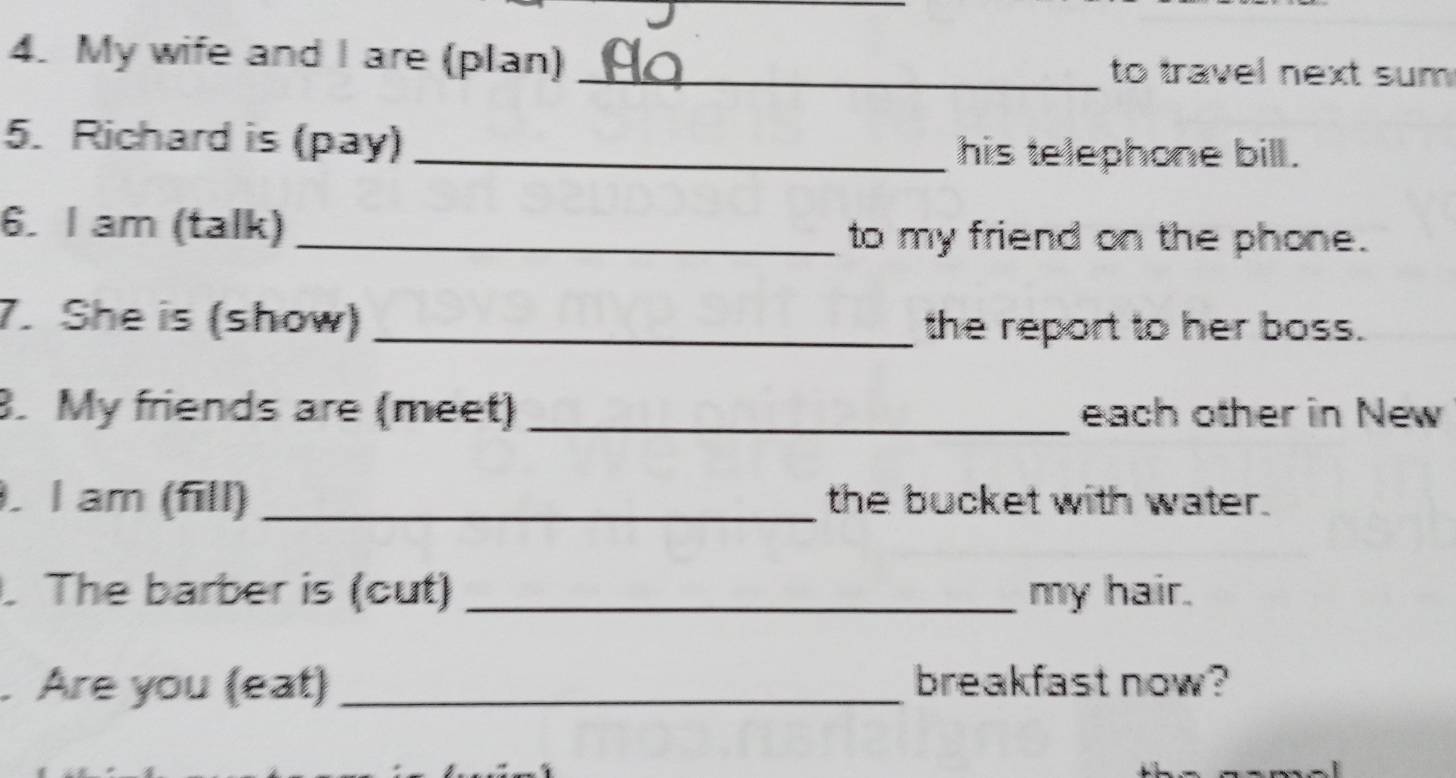 My wife and I are (plan) _to travel next sum . 
5. Richard is (pay) _his telephone bill . 
6. I am (talk) _to my friend on the phone. 
7. She is (show) _the report to her boss. 
8. My friends are (meet) _each other in New 
. I am (fill) _the bucket with water. 
. The barber is (cut) _my hair. 
. Are you (eat) _breakfast now?