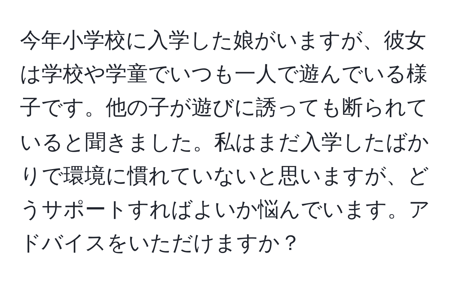 今年小学校に入学した娘がいますが、彼女は学校や学童でいつも一人で遊んでいる様子です。他の子が遊びに誘っても断られていると聞きました。私はまだ入学したばかりで環境に慣れていないと思いますが、どうサポートすればよいか悩んでいます。アドバイスをいただけますか？