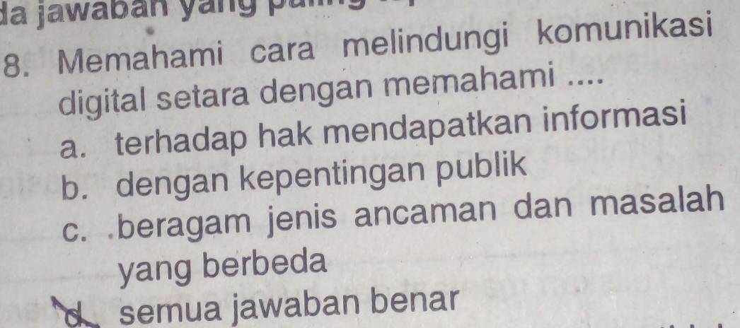 da jawaban yang par
8. Memahami cara melindungi komunikasi
digital setara dengan memahami ....
a. terhadap hak mendapatkan informasi
b. dengan kepentingan publik
c. beragam jenis ancaman dan masalah
yang berbeda
semua jawaban benar