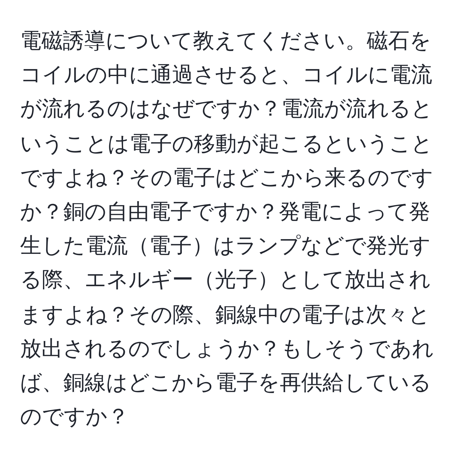 電磁誘導について教えてください。磁石をコイルの中に通過させると、コイルに電流が流れるのはなぜですか？電流が流れるということは電子の移動が起こるということですよね？その電子はどこから来るのですか？銅の自由電子ですか？発電によって発生した電流電子はランプなどで発光する際、エネルギー光子として放出されますよね？その際、銅線中の電子は次々と放出されるのでしょうか？もしそうであれば、銅線はどこから電子を再供給しているのですか？