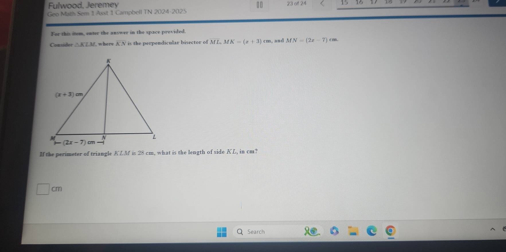 Fulwood, Jeremey 23 of 24 15 16 10
Geo Math Sem 1 Asst 1 Campbell TN 2024-2025
For this item, enter the answer in the space provided.
Consider △ KLM where overline KN is the perpendicular bisector of ML,MK=(x+3)cm , and MN=(2x-7)cm.
If the perimeter of triangle KLM is 28 cm, what is the length of side KL, in cm?
□ cm
Search