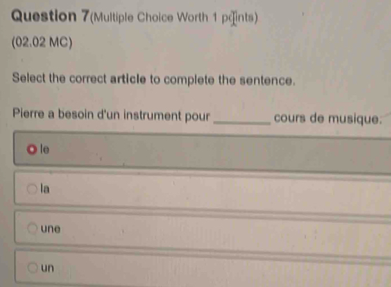 Question 7(Multiple Choice Worth 1 päints)
(02.02 MC)
Select the correct article to complete the sentence.
Pierre a besoin d'un instrument pour _cours de musique:
le
la
une
un