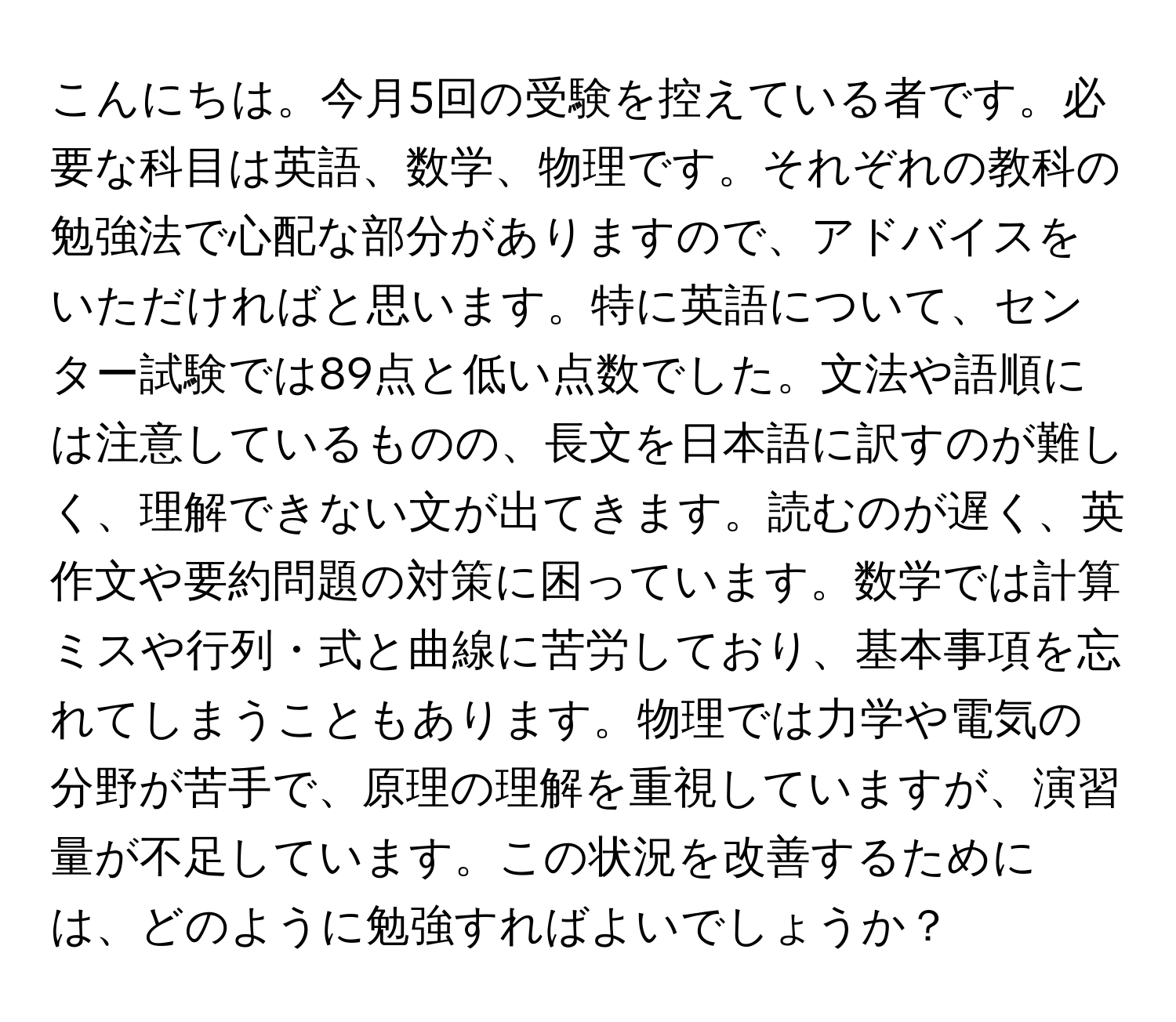 こんにちは。今月5回の受験を控えている者です。必要な科目は英語、数学、物理です。それぞれの教科の勉強法で心配な部分がありますので、アドバイスをいただければと思います。特に英語について、センター試験では89点と低い点数でした。文法や語順には注意しているものの、長文を日本語に訳すのが難しく、理解できない文が出てきます。読むのが遅く、英作文や要約問題の対策に困っています。数学では計算ミスや行列・式と曲線に苦労しており、基本事項を忘れてしまうこともあります。物理では力学や電気の分野が苦手で、原理の理解を重視していますが、演習量が不足しています。この状況を改善するためには、どのように勉強すればよいでしょうか？