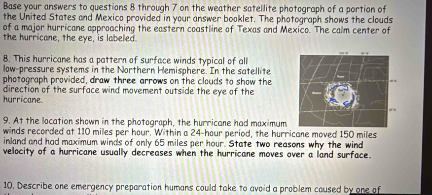 Base your answers to questions 8 through 7 on the weather satellite photograph of a portion of 
the United States and Mexico provided in your answer booklet. The photograph shows the clouds 
of a major hurricane approaching the eastern coastline of Texas and Mexico. The calm center of 
the hurricane, the eye, is labeled. 
8. This hurricane has a pattern of surface winds typical of all 
low-pressure systems in the Northern Hemisphere. In the satellite 
photograph provided, draw three arrows on the clouds to show the 
direction of the surface wind movement outside the eye of the 
hurricane. 
9. At the location shown in the photograph, the hurricane had maximum 
winds recorded at 110 miles per hour. Within a 24-hour period, the hurricane moved 150 miles
inland and had maximum winds of only 65 miles per hour. State two reasons why the wind 
velocity of a hurricane usually decreases when the hurricane moves over a land surface. 
10. Describe one emergency preparation humans could take to avoid a problem caused by one of