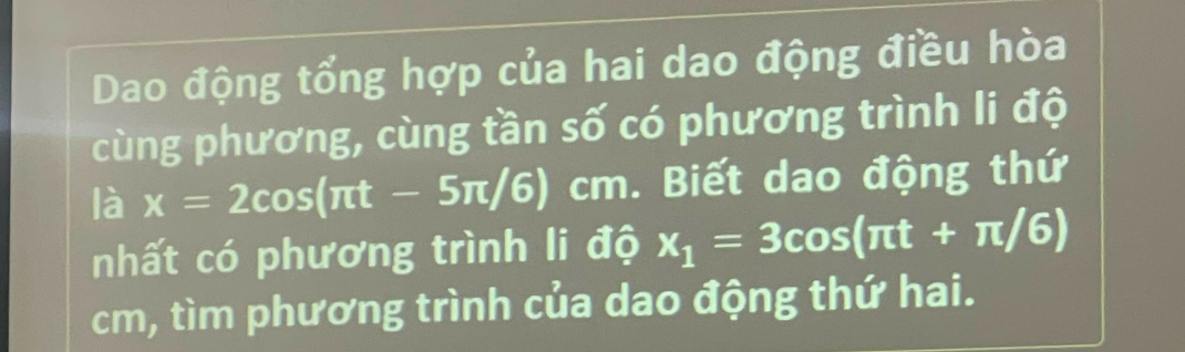 Dao động tổng hợp của hai dao động điều hòa 
cùng phương, cùng tần số có phương trình li độ 
là x=2cos (π t-5π /6)cm. Biết dao động thứ 
nhất có phương trình li vector dwidehat o x_1=3cos (π t+π /6)
cm, tìm phương trình của dao động thứ hai.