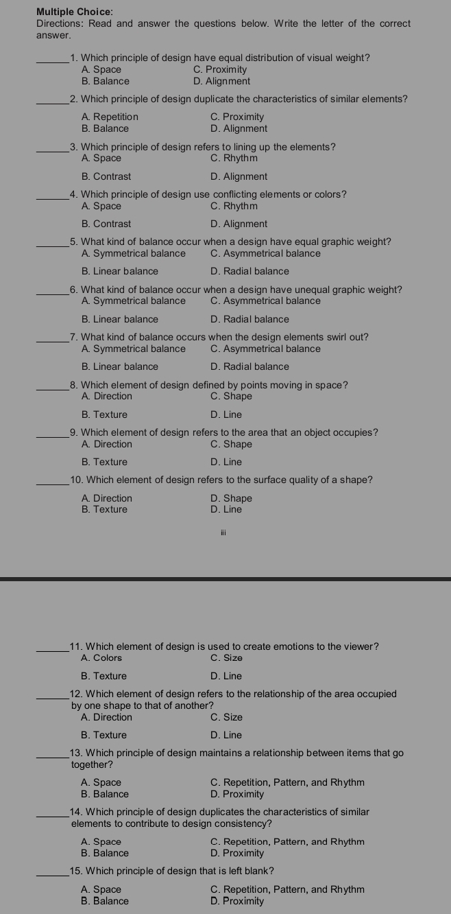 Directions: Read and answer the questions below. Write the letter of the correct
answer.
_1. Which principle of design have equal distribution of visual weight?
A. Space C. Proximity
B. Balance D. Alignment
_2. Which principle of design duplicate the characteristics of similar elements?
A. Repetition C. Proximity
B. Balance D. Alignment
_3. Which principle of design refers to lining up the elements?
A. Space C. Rhyth m
B. Contrast D. Alignment
_4. Which principle of design use conflicting elements or colors?
A. Space C. Rhyth m
B. Contrast D. Alignment
_5. What kind of balance occur when a design have equal graphic weight?
A. Symmetrical balance C. Asymmetrical balance
B. Linear balance D. Radial balance
_6. What kind of balance occur when a design have unequal graphic weight?
A. Symmetrical balance C. Asymmetrical balance
B. Linear balance D. Radial balance
_7. What kind of balance occurs when the design elements swirl out?
A. Symmetrical balance C. Asymmetrical balance
B. Linear balance D. Radial balance
_8. Which element of design defined by points moving in space?
A. Direction C. Shape
B. Texture D. Line
_9. Which element of design refers to the area that an object occupies?
A. Direction C. Shape
B. Texture D. Line
_10. Which element of design refers to the surface quality of a shape?
A. Direction D. Shape
B. Texture D. Line
ⅲ
_11. Which element of design is used to create emotions to the viewer?
A. Colors C. Size
B. Texture D. Line
_12. Which element of design refers to the relationship of the area occupied
by one shape to that of another?
A. Direction C. Size
B. Texture D. Line
_13. Which principle of design maintains a relationship between items that go
together?
A. Space C. Repetition, Pattern, and Rhythm
B. Balance D. Proximity
_14. Which principle of design duplicates the characteristics of similar
elements to contribute to design consistency?
A. Space C. Repetition, Pattern, and Rhythm
B. Balance D. Proximity
_15. Which principle of design that is left blank?
A. Space C. Repetition, Pattern, and Rhythm
B. Balance D. Proximity