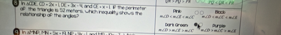 QR>PQ>PR PQ
8 In △ CDE. CD=2x+1. DE=3x-4 and overline CE=LIP the perimeter Pink
of the triangle is 52 meters, which inequality shows the m∠ D m∠ D Black
relationship of the angles?
Da rkGre an Purple
9 h△ MNP, MN=5x· 19NP.4x-1=0
m∠ D>m∠ E>m∠ C m∠ D>m∠ C>m∠ E