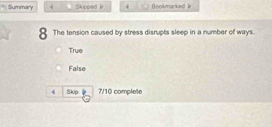 Summary 4 Skipped 4 Bookmarked 
8 The tension caused by stress disrupts sleep in a number of ways.
True
False
4 Skip 7/10 complete