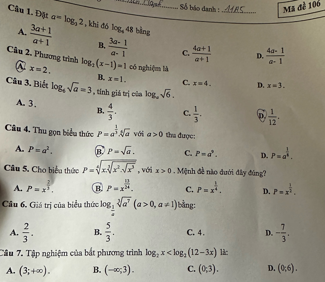 Số báo danh :_
Mã đề 106
Câu 1. Đặt a=log _32 , khi đó log _648 bằng
A.  (3a+1)/a+1  B.  (3a-1)/a-1 
C.  (4a+1)/a+1   (4a-1)/a-1 
D.
Câu 2. Phương trình log _2(x-1)=1 có nghiệm là
A x=2.
B. x=1.
C. x=4.
D. x=3.
Câu 3. Biết log _6sqrt(a)=3 , tính giá trị của log _asqrt(6).
A. 3. B.  4/3 .
C.  1/3 .
D  1/12 .
Câu 4. Thu gọn biểu thức P=a^(frac 1)3.sqrt[6](a) với a>0 thu được:
A. P=a^2. B P=sqrt(a). C. P=a^9.
D. P=a^(frac 1)8.
Câu 5. Cho biểu thức P=sqrt[4](x.sqrt [3]x^2.sqrt x^3) , với x>0 Mệnh đề nào dưới đây đúng?
A. P=x^(frac 2)3. P=x^(frac 13)24. P=x^(frac 1)4. P=x^(frac 1)2.
B
C.
D.
Câu 6. Giá trị của biểu thức log _ 1/a sqrt[3](a^7)(a>0,a!= 1) bằng:
A.  2/3 .  5/3 . C. 4 . D. - 7/3 .
B.
Câu 7. Tập nghiệm của bất phương trình log _2x là:
A. (3;+∈fty ). B. (-∈fty ;3). C. (0;3). D. (0;6).