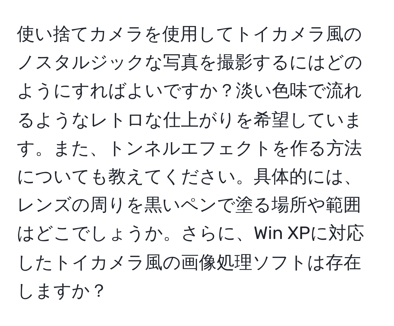 使い捨てカメラを使用してトイカメラ風のノスタルジックな写真を撮影するにはどのようにすればよいですか？淡い色味で流れるようなレトロな仕上がりを希望しています。また、トンネルエフェクトを作る方法についても教えてください。具体的には、レンズの周りを黒いペンで塗る場所や範囲はどこでしょうか。さらに、Win XPに対応したトイカメラ風の画像処理ソフトは存在しますか？