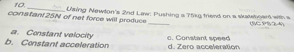 Using Newton's 2nd Law: Pushing a 75kg friend on a skateboard with a
constant 25N of net force will produce_
(SC.PS:2-4)
a. Constant velocity c. Constant speed
b. Constant acceleration d. Zero acceleration