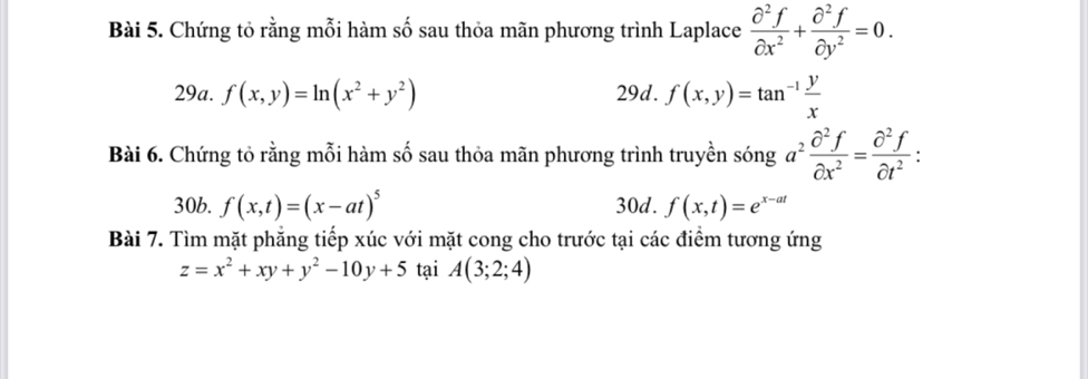 Chứng tỏ rằng mỗi hàm số sau thỏa mãn phương trình Laplace  partial^2f/partial x^2 + partial^2f/partial y^2 =0. 
29a. f(x,y)=ln (x^2+y^2) 29d. f(x,y)=tan^(-1) y/x 
Bài 6. Chứng tỏ rằng mỗi hàm số sau thỏa mãn phương trình truyền sóng a^2 partial^2f/partial x^2 = partial^2f/partial t^2  : 
30b. f(x,t)=(x-at)^5 30d. f(x,t)=e^(x-at)
Bài 7. Tìm mặt phẳng tiếp xúc với mặt cong cho trước tại các điểm tương ứng
z=x^2+xy+y^2-10y+5 tại A(3;2;4)