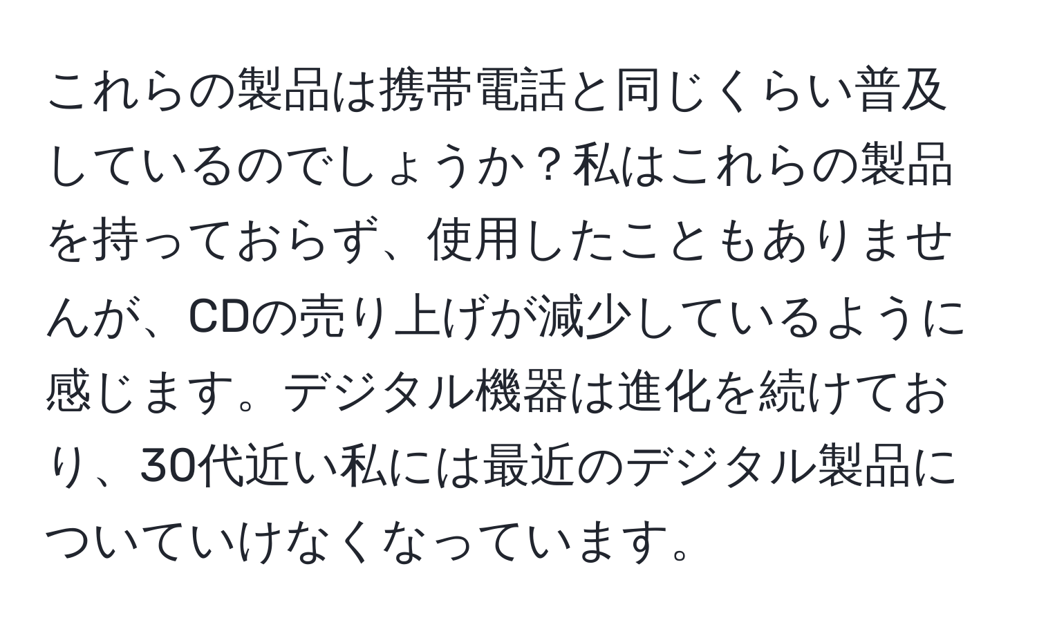 これらの製品は携帯電話と同じくらい普及しているのでしょうか？私はこれらの製品を持っておらず、使用したこともありませんが、CDの売り上げが減少しているように感じます。デジタル機器は進化を続けており、30代近い私には最近のデジタル製品についていけなくなっています。