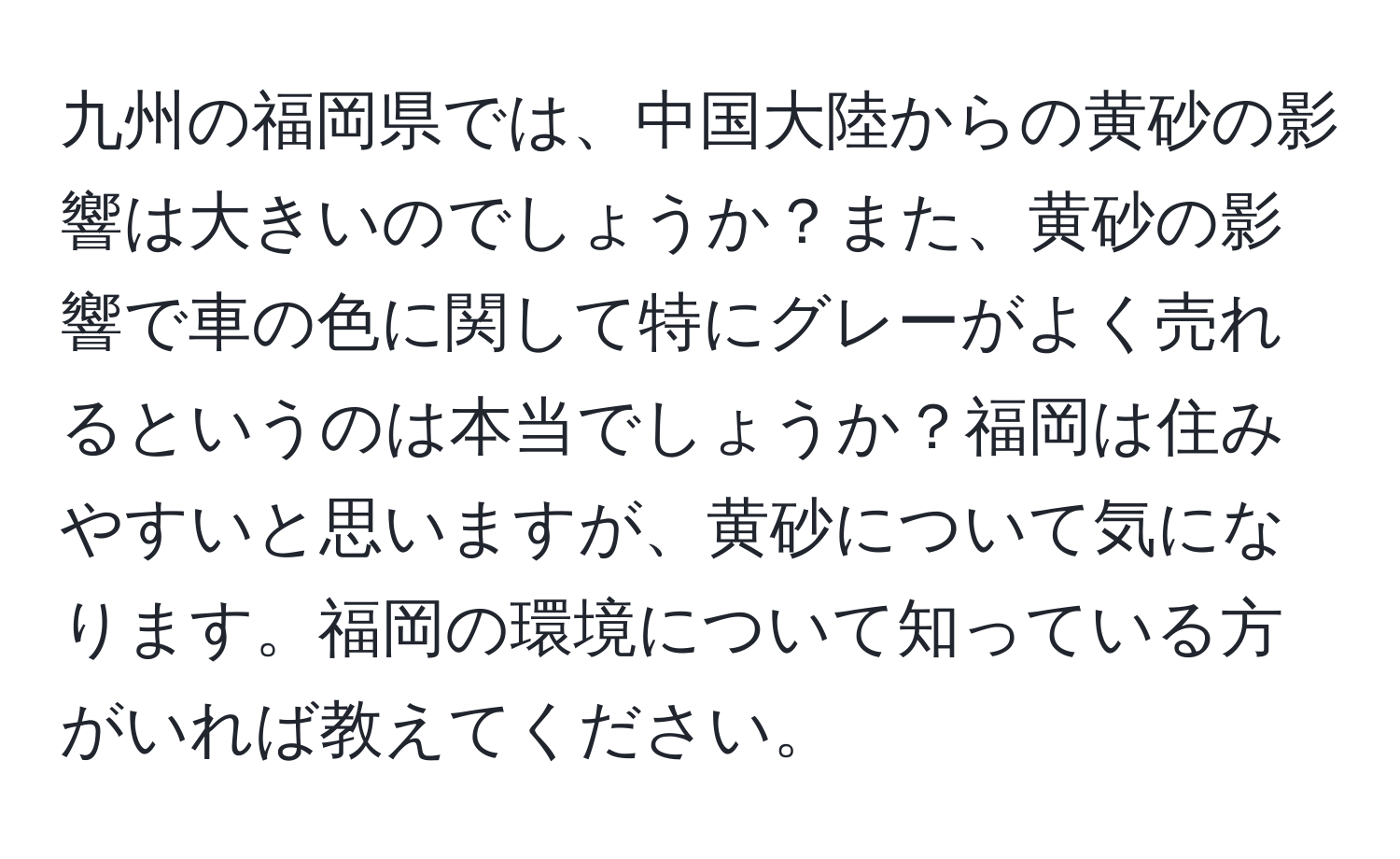 九州の福岡県では、中国大陸からの黄砂の影響は大きいのでしょうか？また、黄砂の影響で車の色に関して特にグレーがよく売れるというのは本当でしょうか？福岡は住みやすいと思いますが、黄砂について気になります。福岡の環境について知っている方がいれば教えてください。