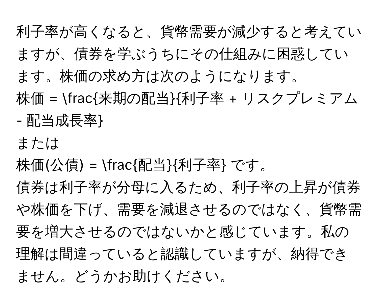 利子率が高くなると、貨幣需要が減少すると考えていますが、債券を学ぶうちにその仕組みに困惑しています。株価の求め方は次のようになります。  
株価 =  来期の配当/利子率 + リスクプレミアム - 配当成長率   
または  
株価(公債) =  配当/利子率  です。  
債券は利子率が分母に入るため、利子率の上昇が債券や株価を下げ、需要を減退させるのではなく、貨幣需要を増大させるのではないかと感じています。私の理解は間違っていると認識していますが、納得できません。どうかお助けください。