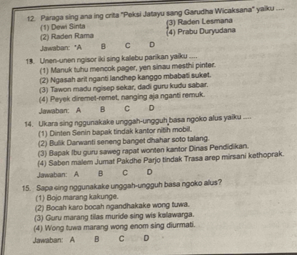 Paraga sing ana ing crita "Peksi Jatayu sang Garudha Wicaksana" yaiku ....
(1) Dewi Sinta (3) Raden Lesmana
(2) Raden Rama (4) Prabu Duryudana
Jawaban: *A B C D
13. Unen-unen ngisor iki sing kalebu parikan yaiku ....
(1) Manuk tuhu mencok pager, yen sinau mesthi pinter.
(2) Ngasah arit nganti landhep kanggo mbabati suket.
(3) Tawon madu ngisep sekar, dadi guru kudu sabar.
(4) Peyek diremet-remet, nanging aja nganti remuk.
Jawaban: A B C D
14. Ukara sing nggunakake unggah-ungguh basa ngoko alus yaiku ....
(1) Dinten Senin bapak tindak kantor nitih mobil.
(2) Bulik Darwanti seneng banget dhahar soto talang.
(3) Bapak Ibu guru saweg rapat wonten kantor Dinas Pendidikan.
(4) Saben malem Jumat Pakdhe Parjo tindak Trasa arep mirsani kethoprak.
Jawaban: A B C D
15. Sapa eing nggunakake unggah-ungguh basa ngoko alus?
(1) Bojo marang kakunge.
(2) Bocah karo bocah ngandhakake wong tuwa.
(3) Guru marang tilas muride sing wis kulawarga.
(4) Wong tuwa marang wong enom sing diurmati.
Jawaban: A B C D