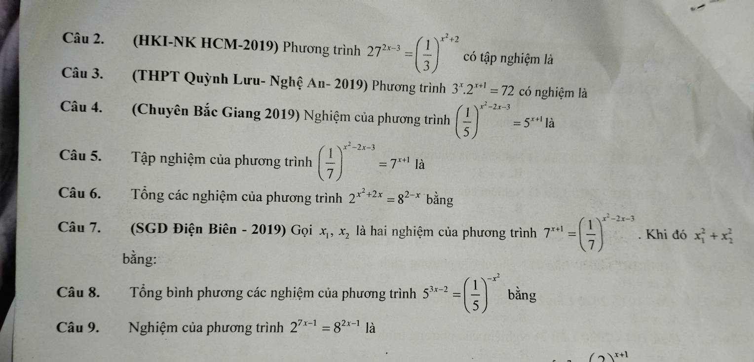 (HKI-NK HCM-2019) Phương trình 27^(2x-3)=( 1/3 )^x^2+2 có tập nghiệm là 
Câu 3. (THPT Quỳnh Lưu- Nghệ An- 2019) Phương trình 3^x.2^(x+1)=72 có nghiệm là 
Câu 4. (Chuyên Bắc Giang 2019) Nghiệm của phương trình ( 1/5 )^x^2-2x-3=5^(x+1)la
Câu 5. Tập nghiệm của phương trình ( 1/7 )^x^2-2x-3=7^(x+1)la
Câu 6. Tổng các nghiệm của phương trình 2^(x^2)+2x=8^(2-x) bằng 
Câu 7. (SGD Điện Biên - 2019) Gọi x_1, x_2 là hai nghiệm của phương trình 7^(x+1)=( 1/7 )^x^2-2x-3. Khi đó x_1^(2+x_2^2
bằng: 
Câu 8. Tổng bình phương các nghiệm của phương trình 5^3x-2)=( 1/5 )^-x^2 bằng 
Câu 9. Nghiệm của phương trình 2^(7x-1)=8^(2x-1) là
(2)^x+1