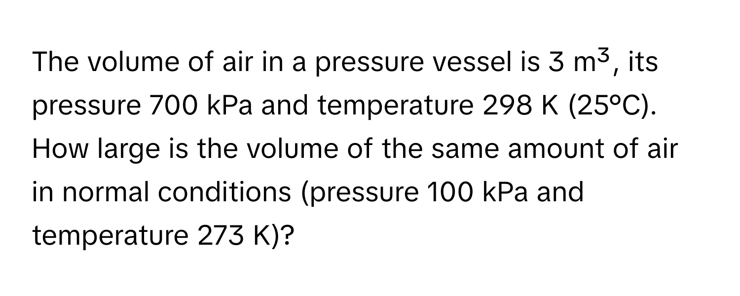 The volume of air in a pressure vessel is 3 m³, its pressure 700 kPa and temperature 298 K (25°C). How large is the volume of the same amount of air in normal conditions (pressure 100 kPa and temperature 273 K)?