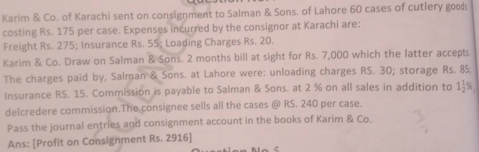 Karim & Co. of Karachi sent on consignment to Salman & Sons. of Lahore 60 cases of cutlery goods 
costing Rs. 175 per case. Expenses incurred by the consignor at Karachi are: 
Freight Rs. 275; Insurance Rs. 55; Loading Charges Rs. 20. 
Karim & Co. Draw on Salman & Sons. 2 months bill at sight for Rs. 7,000 which the latter accepts. 
The charges paid by, Salman & Sons. at Lahore were: unloading charges RS. 30; storage Rs. 85; 
Insurance RS. 15. Commission is payable to Salman & Sons. at 2 % on all sales in addition to 1 1/2 %
delcredere commission.The consignee sells all the cases @ RS. 240 per case. 
Pass the journal entries and consignment account in the books of Karim & Co. 
Ans: [Profit on Consignment Rs. 2916 ]