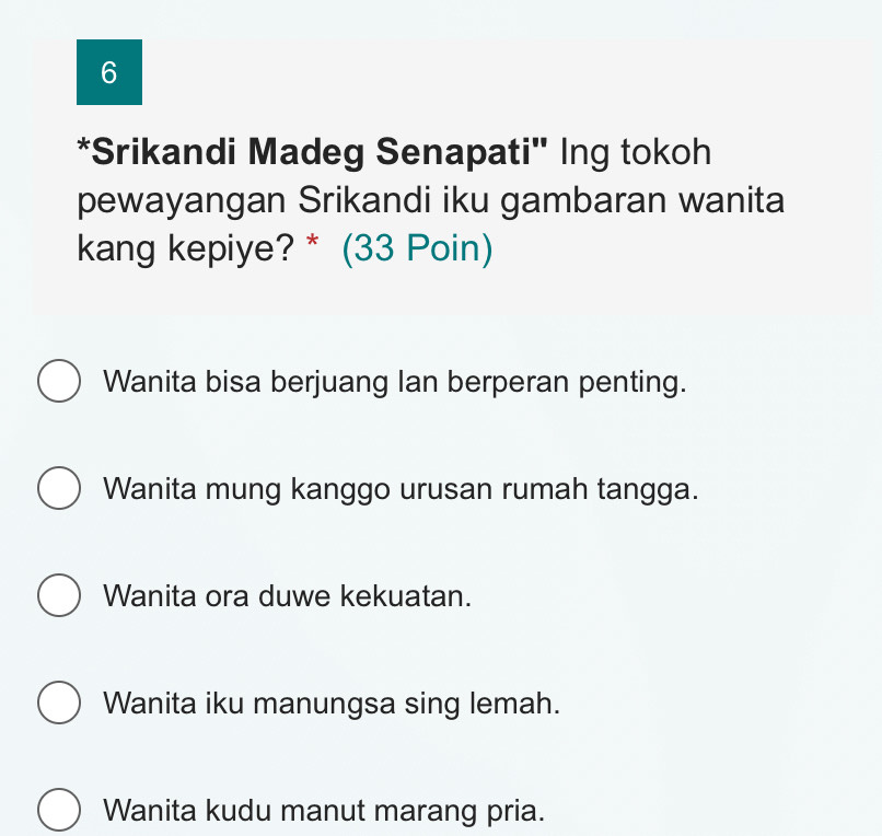 6
*Srikandi Madeg Senapati" Ing tokoh
pewayangan Srikandi iku gambaran wanita
kang kepiye? * (33 Poin)
Wanita bisa berjuang Ian berperan penting.
Wanita mung kanggo urusan rumah tangga.
Wanita ora duwe kekuatan.
Wanita iku manungsa sing lemah.
Wanita kudu manut marang pria.