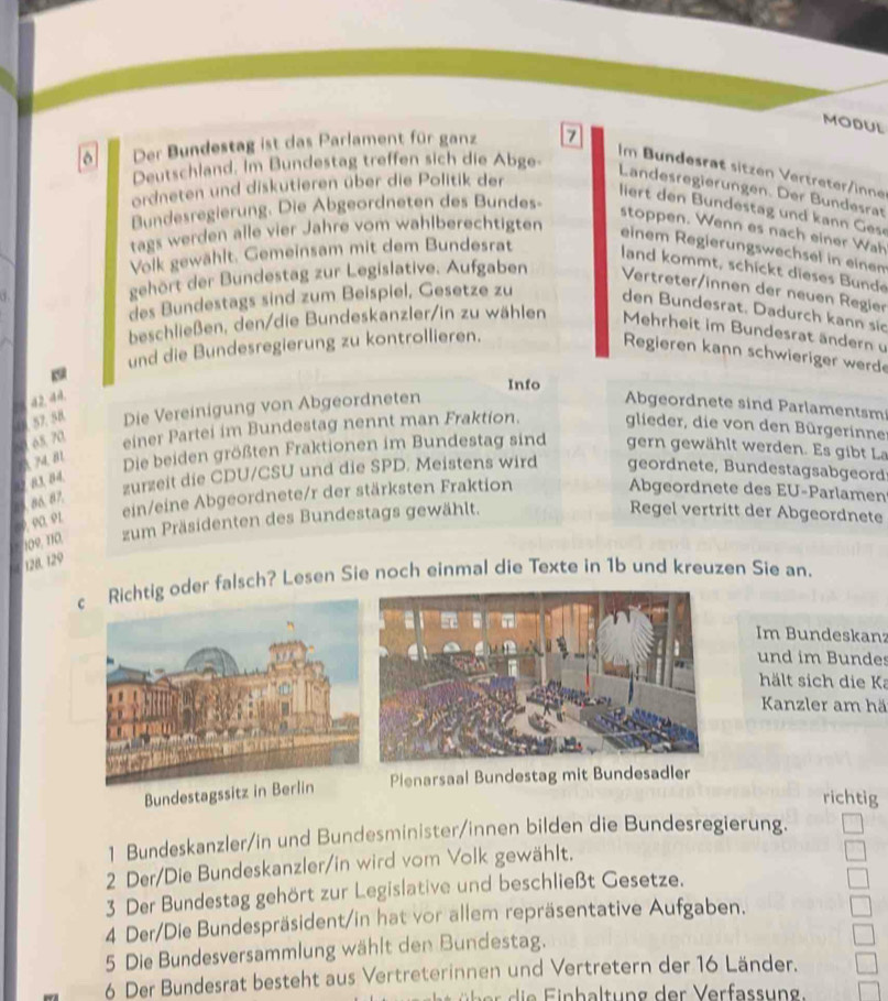 MODUL
Der Bundestag ist das Parlament für ganz 7
Deutschland. Im Bundestag treffen sich die Abge-
Im Bundesrät sitzen Vertreter/inne
ordneten und diskutieren über die Politik der
Landesregierungen. Der Bundesrat
iert den Bundestag und kann Gese
Bundesregierung. Die Abgeordneten des Bundes-
stoppen. Wenn es nach einer Wah
tags werden alle vier Jahre vom wahlberechtigten
einem Reglerungswechsel in einem
Volk gewählt. Gemeinsam mit dem Bundesrat
land kommt, schickt dieses Bunde
gehört der Bundestag zur Legislative. Aufgaben  Vertreter/innen der neuen Regier
des Bundestags sind zum Beispiel, Gesetze zu den Bundesrat. Dadurch kann sio
beschließen, den/die Bundeskanzler/in zu wählen Mehrheit im Bundesrat ändern u
und die Bundesregierung zu kontrollieren.
Regieren kann schwieriger werde
19
Info
42. 44.
1 57.58 Die Vereinigung von Abgeordneten
Abgeordnete sind Parlamentsm
A M B 0 65,70, einer Partei im Bundestag nennt man Fraktion. glieder, die von den Bürgerinne
Die beiden größten Fraktionen im Bundestag sind gern gewählt werden. Es gibt La
zurzeit die CDU/CSU und die SPD. Meistens wird geordnete, Bundestagsabgeord
65. 86, 07. a2 83, 84.
ein/eine Abgeordnete/r der stärksten Fraktion
Abgeordnete des EU-Parlamen
ρ α º 1
09, 110, zum Präsidenten des Bundestags gewählt.
Regel vertritt der Abgeordnete
128. 129
c Richtig oder falsch? Lesen Sie noch einmal die Texte in 1b und kreuzen Sie an.
Im Bundeskanz
und im Bundes
hält sich die Ka
Kanzler am hä
Bundestagssit Plenarsaal Bundestag mit Bundesadler
richtig
1 Bundeskanzler/in und Bundesminister/innen bilden die Bundesregierung.
2 Der/Die Bundeskanzler/in wird vom Volk gewählt.
3 Der Bundestag gehört zur Legislative und beschließt Gesetze.
4 Der/Die Bundespräsident/in hat vor allem repräsentative Aufgaben.
5 Die Bundesversammlung wählt den Bundestag.
6 Der Bundesrat besteht aus Vertreterinnen und Vertretern der 16 Länder.