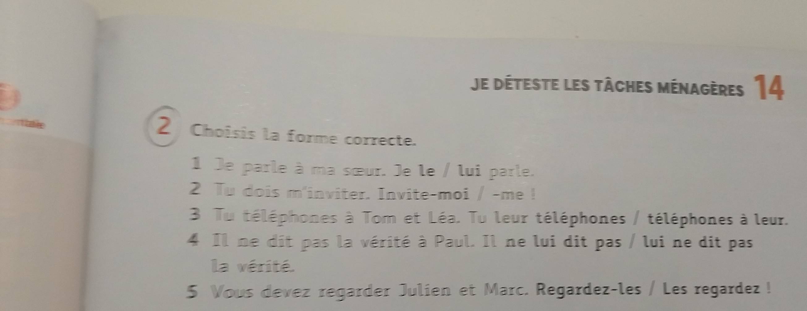 Je déteste les tâches ménagères 14 
2 Choisis la forme correcte. 
1 Je parle à ma sœur. Je le / lui parle. 
2 Tu dois m'inviter. Invite-moi / -me ! 
3 Tu téléphones à Tom et Léa. Tu leur téléphones / téléphones à leur. 
4 Il ne dit pas la vérité à Paul. Il ne lui dit pas / lui ne dit pas 
la vérité. 
5 Vous devez regarder Julien et Marc. Regardez-les / Les regardez !