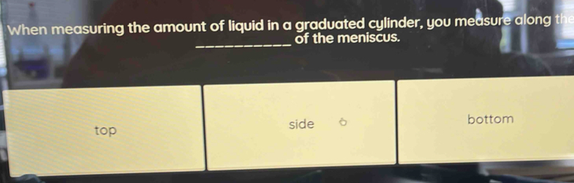 When measuring the amount of liquid in a graduated cylinder, you measure along the
_
of the meniscus.
top side bottom