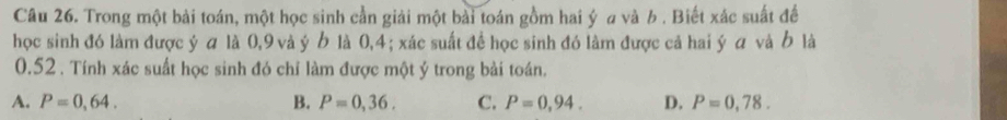 Trong một bài toán, một học sinh cần giải một bài toán gồm hai ý a và b. Biết xác suất để
học sinh đó làm được ý α là 0, 9 và ý Ở là 0,4; xác suất để học sinh đó làm được cả hai ý α và Ở là
0.52. Tính xác suất học sinh đó chỉ làm được một ý trong bài toán.
A. P=0,64. B. P=0,36. C. P=0,94. D. P=0,78.