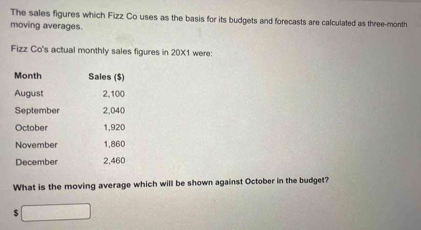 The sales figures which Fizz Co uses as the basis for its budgets and forecasts are calculated as three-month 
moving averages. 
Fizz Co's actual monthly sales figures in 20X1 were:
Month Sales ($) 
August 2,100
September 2,040
October 1,920
November 1,860
December 2,460
What is the moving average which will be shown against October in the budget?
$