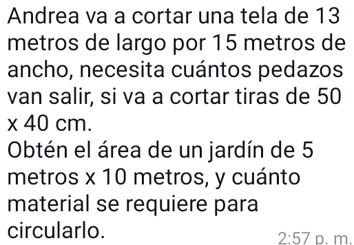 Andrea va a cortar una tela de 13
metros de largo por 15 metros de 
ancho, necesita cuántos pedazos 
van salir, si va a cortar tiras de 50
x 40 cm. 
Obtén el área de un jardín de 5
metros x 10 metros, y cuánto 
material se requiere para 
circularlo. 
2:57 D. m.