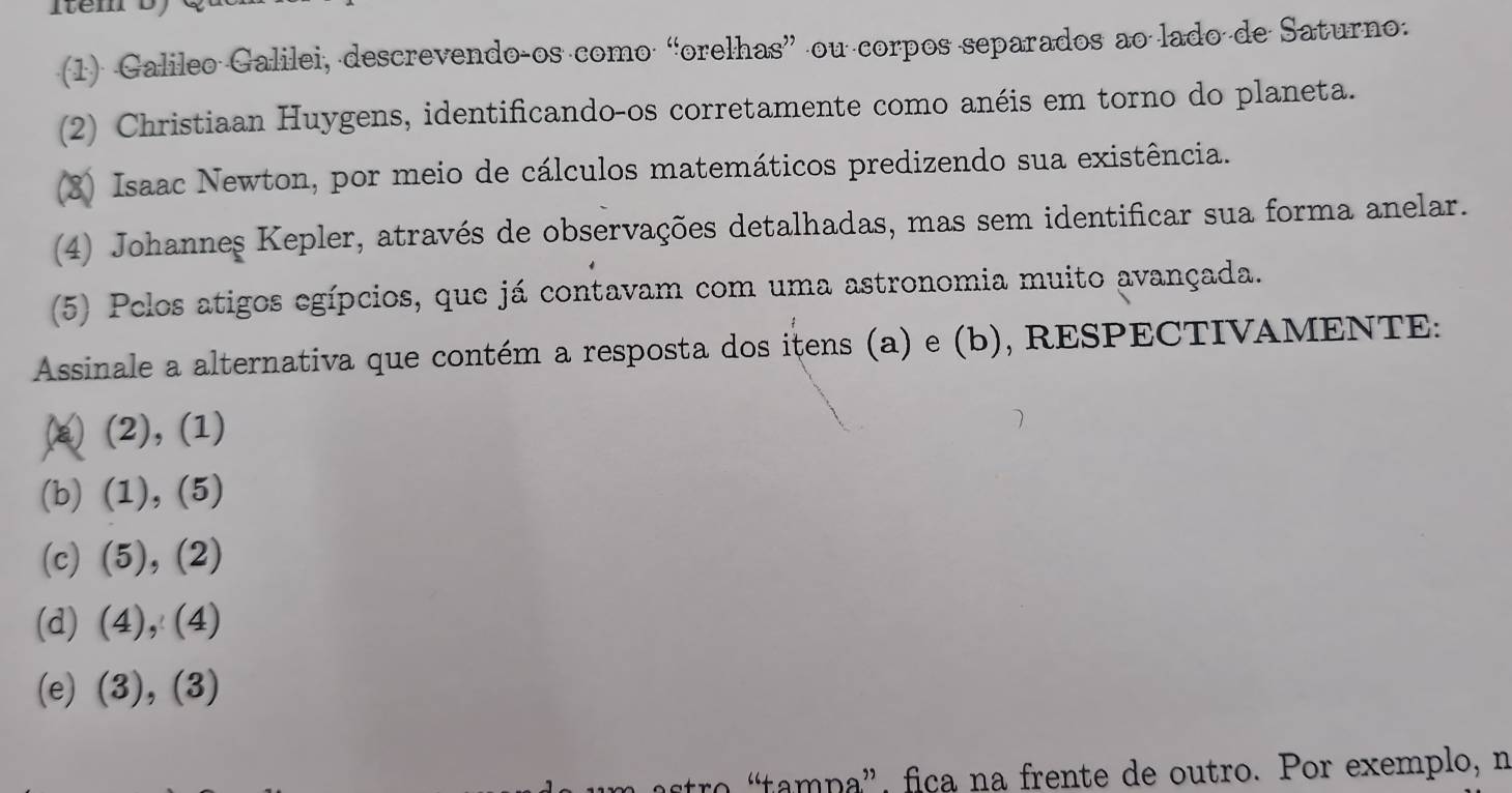 Item D 
(1) Galileo Galilei, descrevendoços como “orelhas” ou corpos separados ao lado de Saturno. 
(2) Christiaan Huygens, identificando-os corretamente como anéis em torno do planeta. 
(3) Isaac Newton, por meio de cálculos matemáticos predizendo sua existência. 
(4) Johanneş Kepler, através de observações detalhadas, mas sem identificar sua forma anelar. 
(5) Pelos atigos egípcios, que já contavam com uma astronomia muito avançada. 
Assinale a alternativa que contém a resposta dos itens (a) e (b), RESPECTIVAMENTE: 
(a) (2), (1) 
(b) (1), (5) 
(c) (5), (2) 
(d) (4), (4) 
(e) (3), (3) 
“tampa”, fica na frente de outro. Por exemplo, n