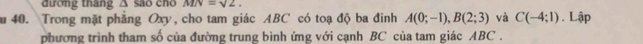 đương tháng △ Soverline aO cno MN=sqrt(2). 
u 40. Trong mặt phẳng Oxy, cho tam giác ABC có toạ độ ba đinh A(0;-1), B(2;3) và C(-4;1). Lập 
phương trình tham số của đường trung bình ứng với cạnh BC của tam giác ABC.