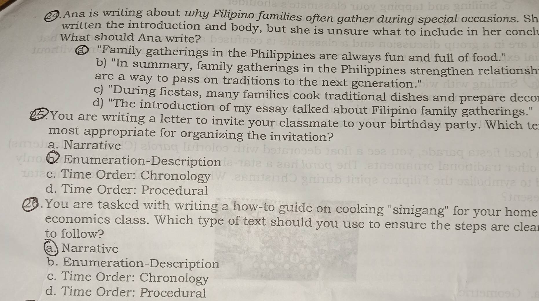 Ana is writing about why Filipino families often gather during special occasions. Sh
written the introduction and body, but she is unsure what to include in her concl
What should Ana write?
@ "Family gatherings in the Philippines are always fun and full of food."
b) "In summary, family gatherings in the Philippines strengthen relationsh
are a way to pass on traditions to the next generation."
c) "During fiestas, many families cook traditional dishes and prepare deco
d) "The introduction of my essay talked about Filipino family gatherings."
25. You are writing a letter to invite your classmate to your birthday party. Which te
most appropriate for organizing the invitation?
a. Narrative
Enumeration-Description
c. Time Order: Chronology
d. Time Order: Procedural
20.You are tasked with writing a how-to guide on cooking "sinigang" for your home
economics class. Which type of text should you use to ensure the steps are clear
to follow?
a. Narrative
b. Enumeration-Description
c. Time Order: Chronology
d. Time Order: Procedural