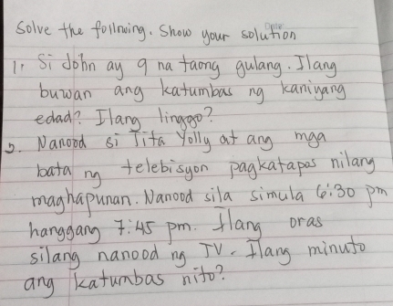 Solve the follning. Show your solution 
1. Si dohn ay 9 na faong gulang. Ilang 
buwan ang katumbas ng kaniyang 
edad? Ilang linggo? 
2. Nanood si Jifa Yolly at any mga 
bata my telebisyon pagkatapas nilary 
maghapunan. Nanood sila simula 6:30pm 
hanggang 7:45 pm. Hlang oras 
silang nanood ng TV. Hlang minuto 
ang katumbas nito?