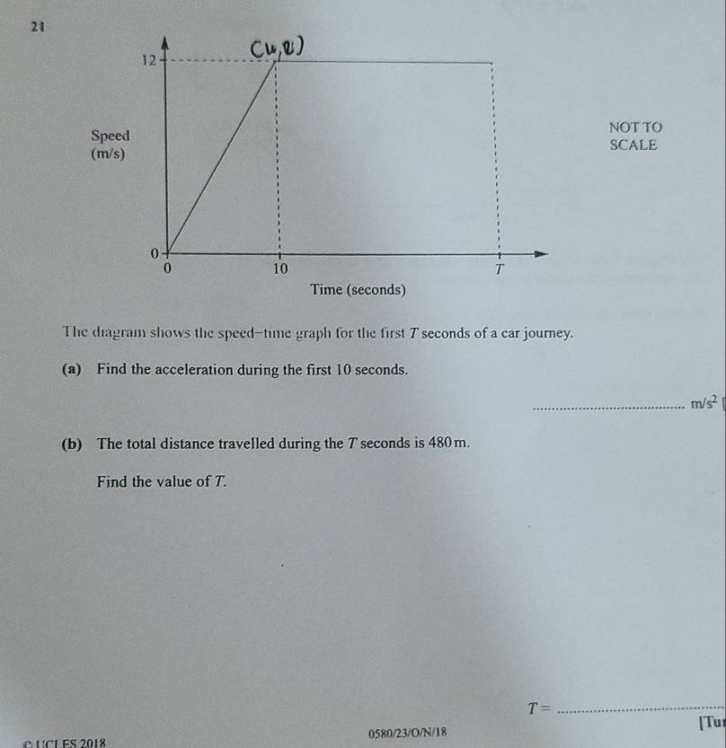 NOT TO 
SpeSCALE 
(m/s
Time (seconds) 
The diagram shows the speed-time graph for the first T seconds of a car journey. 
(a) Find the acceleration during the first 10 seconds. 
_ m/s^2
(b) The total distance travelled during the T seconds is 480m. 
Find the value of 7.
T=
_ 
[Tu 
OUCLES 2018 0580/23/O/N/18