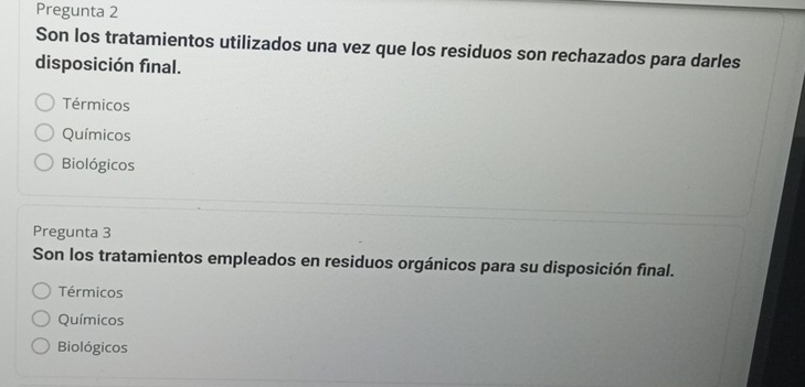 Pregunta 2
Son los tratamientos utilizados una vez que los residuos son rechazados para darles
disposición final.
Térmicos
Químicos
Biológicos
Pregunta 3
Son los tratamientos empleados en residuos orgánicos para su disposición final.
Térmicos
Químicos
Biológicos