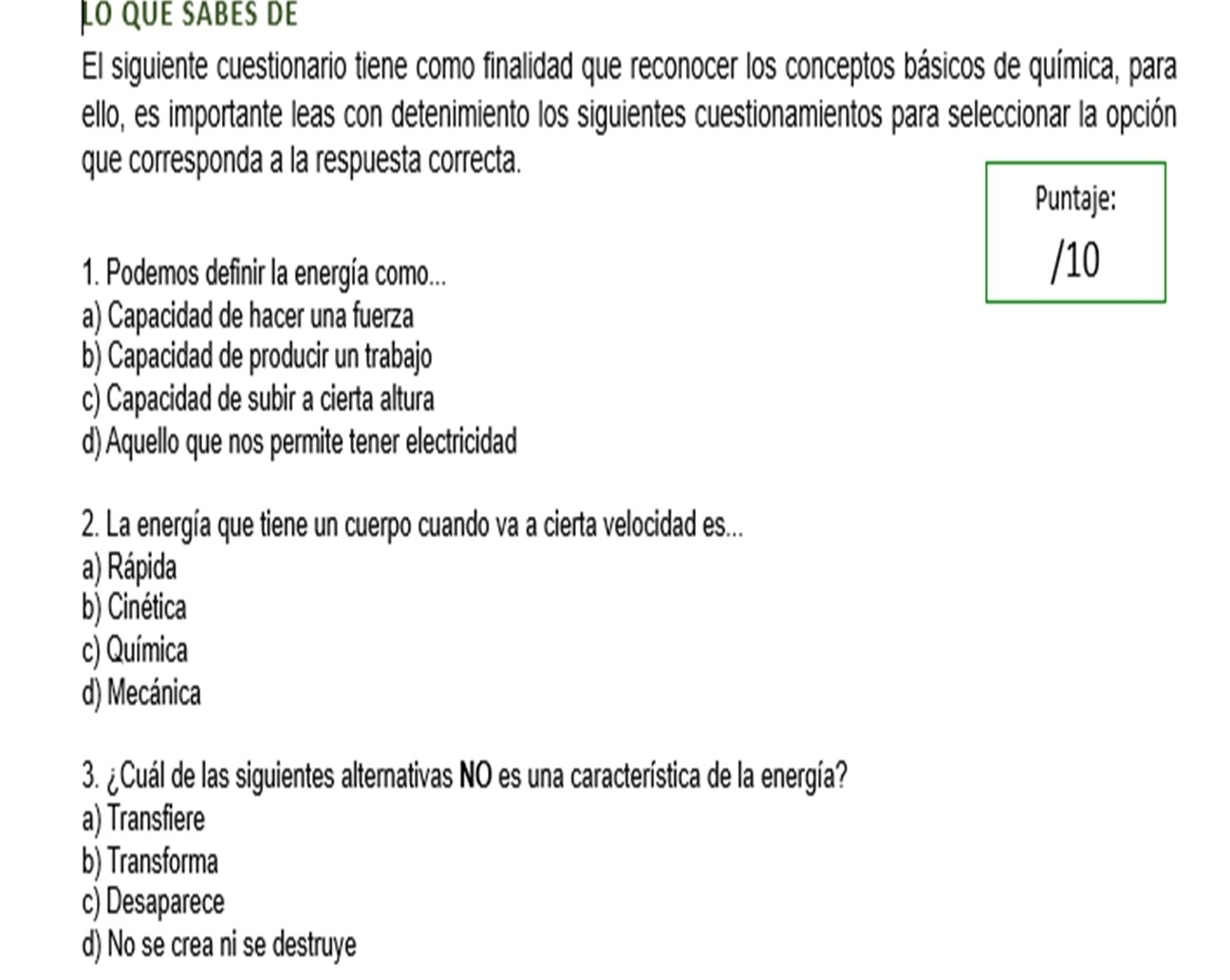 Lo que sabés de
El siguiente cuestionario tiene como finalidad que reconocer los conceptos básicos de química, para
ello, es importante leas con detenimiento los siguientes cuestionamientos para seleccionar la opción
que corresponda a la respuesta correcta.
Puntaje:
1. Podemos definir la energía como...
/10
a) Capacidad de hacer una fuerza
b) Capacidad de producir un trabajo
c) Capacidad de subir a cierta altura
d) Aquello que nos permite tener electricidad
2. La energía que tiene un cuerpo cuando va a cierta velocidad es...
a) Rápida
b) Cinética
c) Química
d) Mecánica
3. ¿Cuál de las siguientes alternativas NO es una característica de la energía?
a) Transfiere
b) Transforma
c) Desaparece
d) No se crea ni se destruye